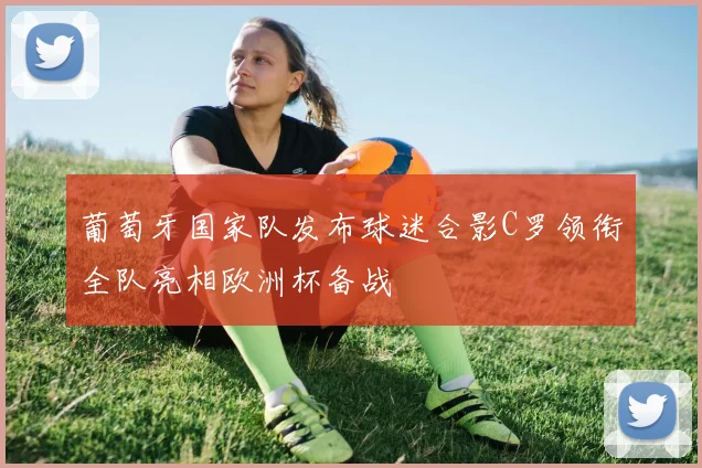 葡萄牙国家队发布球迷合影C罗领衔全队亮相欧洲杯备战